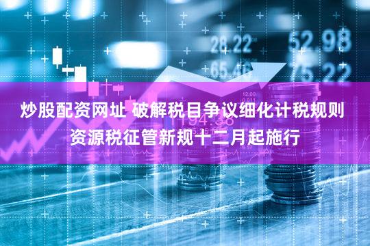 炒股配资网址 破解税目争议细化计税规则 资源税征管新规十二月起施行