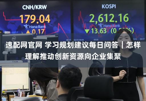 速配网官网 学习规划建议每日问答｜怎样理解推动创新资源向企业集聚