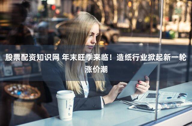 股票配资知识网 年末旺季来临！造纸行业掀起新一轮涨价潮