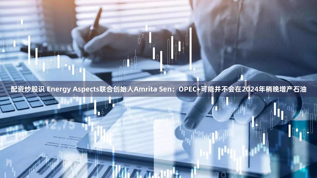 配资炒股识 Energy Aspects联合创始人Amrita Sen：OPEC+可能并不会在2024年稍晚增产石油