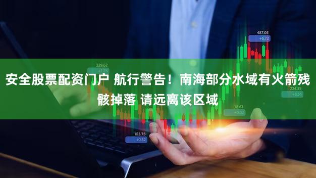 安全股票配资门户 航行警告！南海部分水域有火箭残骸掉落 请远离该区域