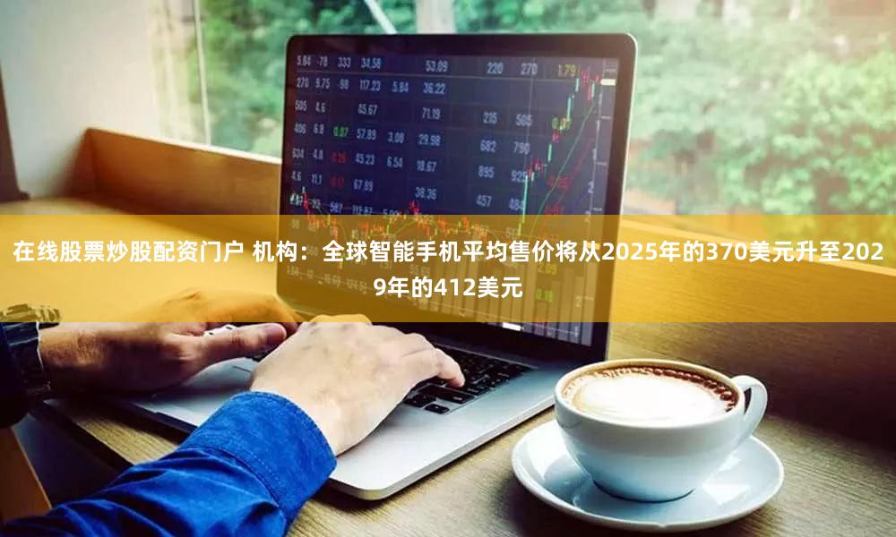 在线股票炒股配资门户 机构：全球智能手机平均售价将从2025年的370美元升至2029年的412美元