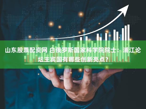 山东股票配资网 白俄罗斯国家科学院院士：浦江论坛主宾国有哪些创新亮点？