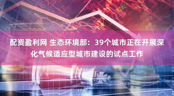 配资盈利网 生态环境部：39个城市正在开展深化气候适应型城市建设的试点工作