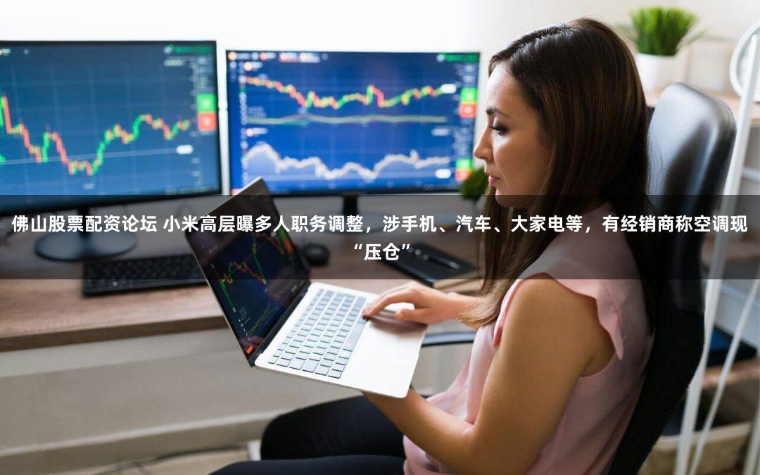佛山股票配资论坛 小米高层曝多人职务调整，涉手机、汽车、大家电等，有经销商称空调现“压仓”