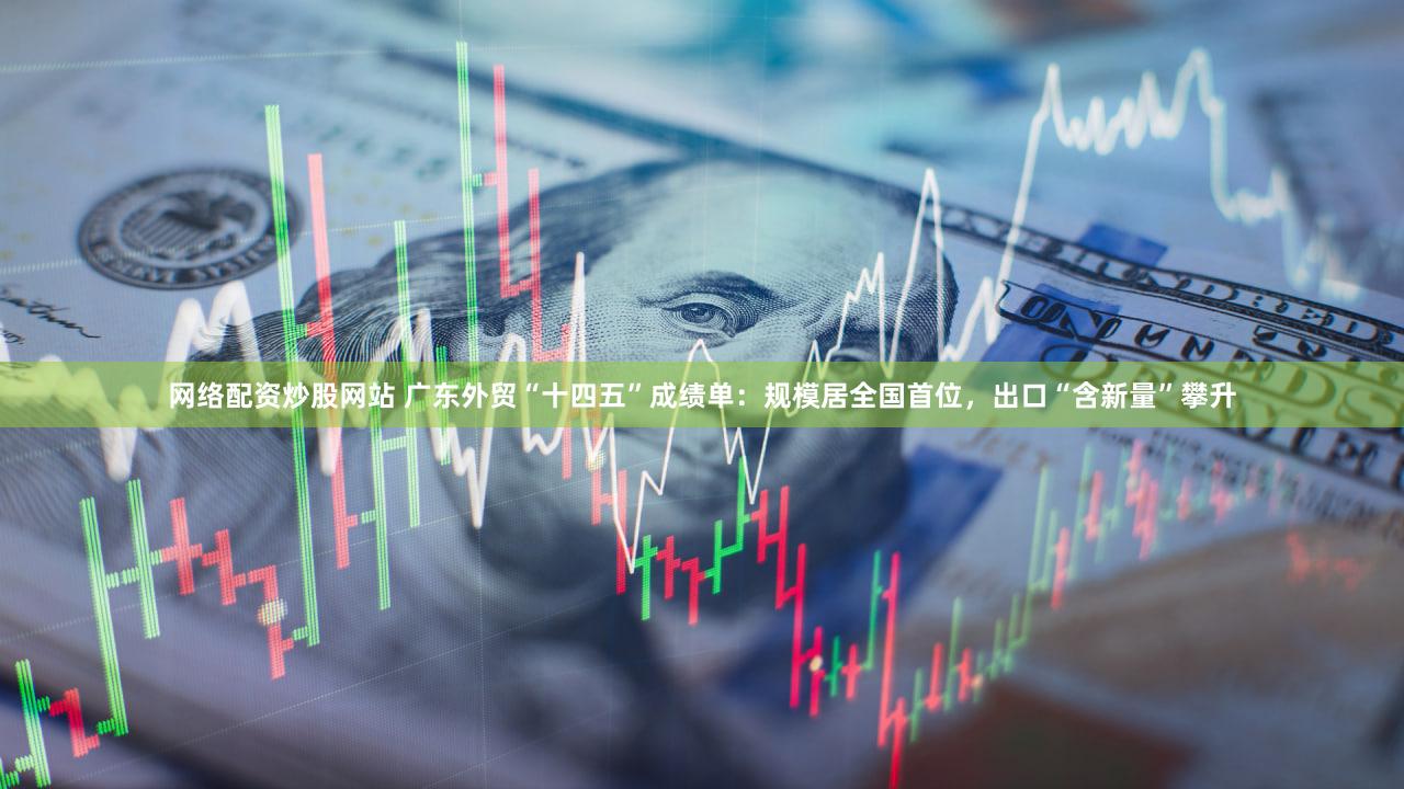 网络配资炒股网站 广东外贸“十四五”成绩单：规模居全国首位，出口“含新量”攀升