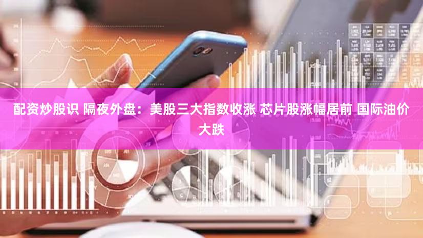 配资炒股识 隔夜外盘：美股三大指数收涨 芯片股涨幅居前 国际油价大跌