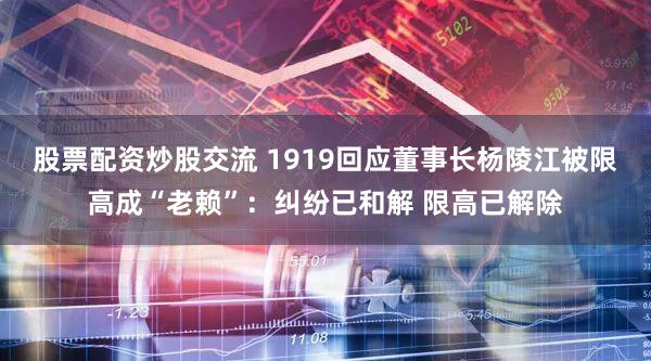 股票配资炒股交流 1919回应董事长杨陵江被限高成“老赖”：纠纷已和解 限高已解除