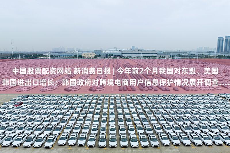 中国股票配资网站 新消费日报 | 今年前2个月我国对东盟、美国、韩国进出口增长;韩国政府对跨境电商用户信息保护情况展开调查……