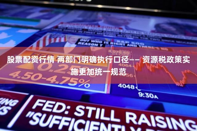 股票配资行情 两部门明确执行口径—— 资源税政策实施更加统一规范