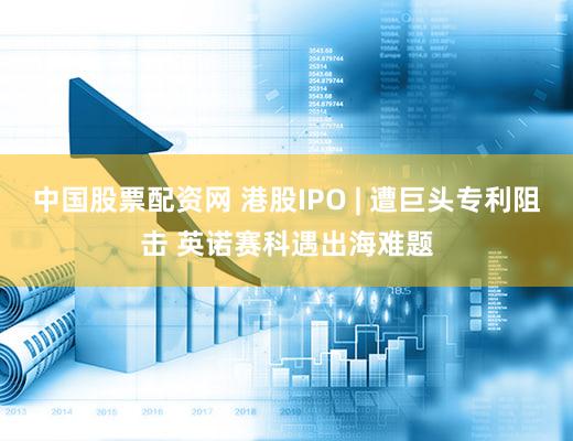 中国股票配资网 港股IPO | 遭巨头专利阻击 英诺赛科遇出海难题