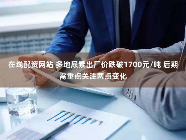 在线配资网站 多地尿素出厂价跌破1700元/吨 后期需重点关注两点变化