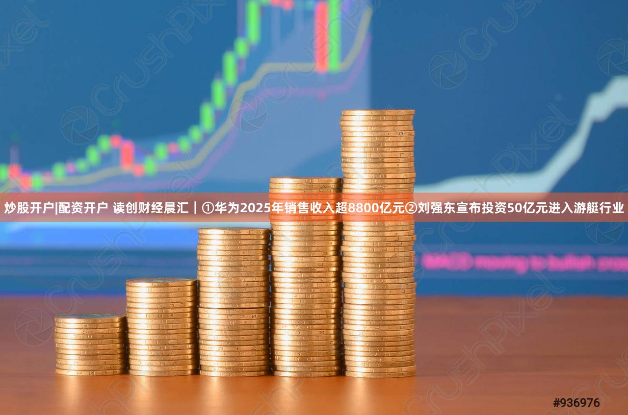 炒股开户|配资开户 读创财经晨汇｜①华为2025年销售收入超8800亿元②刘强东宣布投资50亿元进入游艇行业