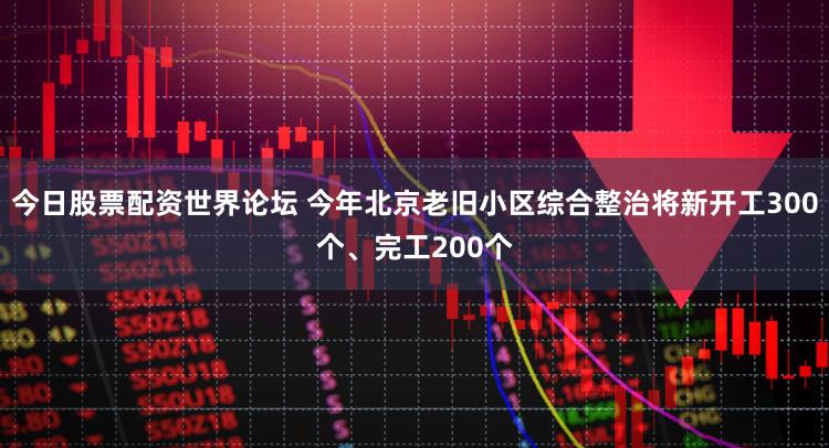 今日股票配资世界论坛 今年北京老旧小区综合整治将新开工300个、完工200个