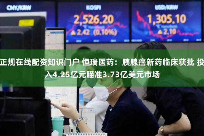 正规在线配资知识门户 恒瑞医药：胰腺癌新药临床获批 投入4.25亿元瞄准3.73亿美元市场