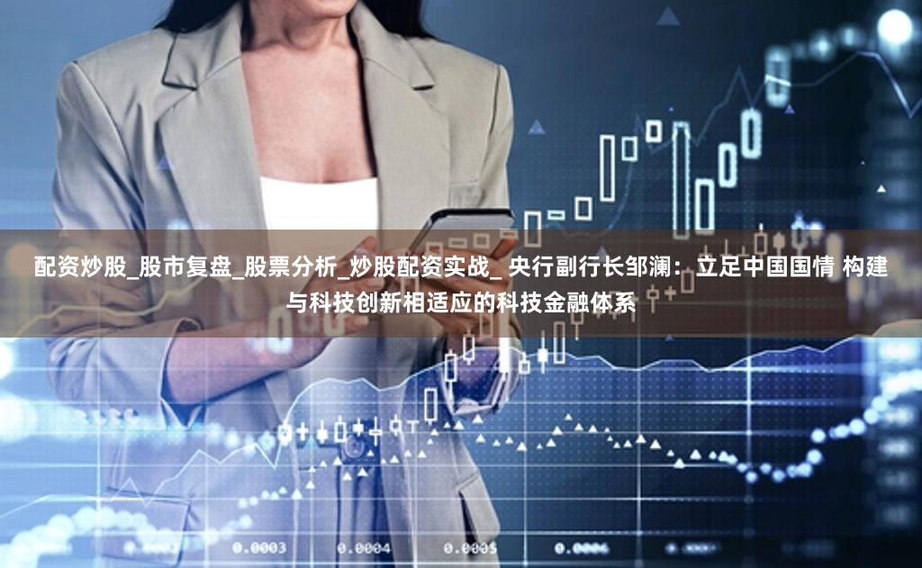 配资炒股_股市复盘_股票分析_炒股配资实战_ 央行副行长邹澜：立足中国国情 构建与科技创新相适应的科技金融体系