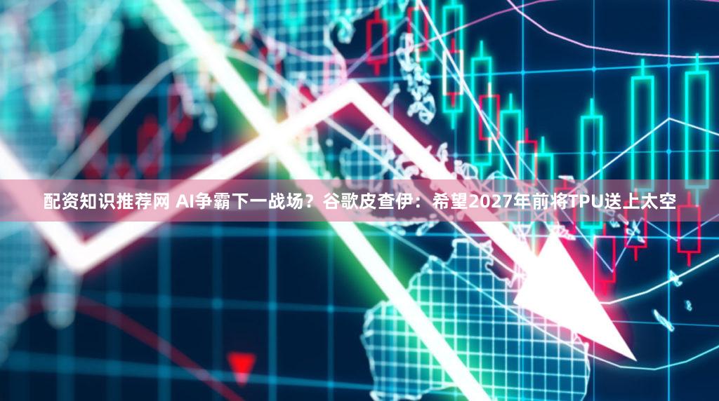 配资知识推荐网 AI争霸下一战场?谷歌皮查伊:希望2027年前将TPU送上太空