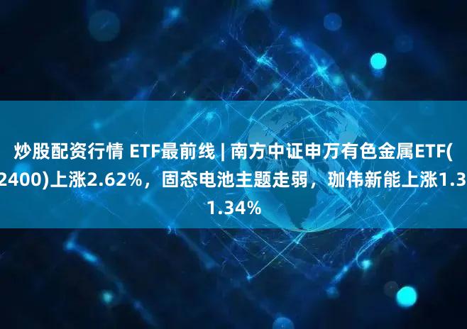 炒股配资行情 ETF最前线 | 南方中证申万有色金属ETF(512400)上涨2.62%，固态电池主题走弱，珈伟新能上涨1.34%