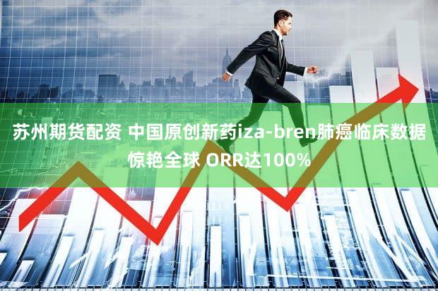 苏州期货配资 中国原创新药iza-bren肺癌临床数据惊艳全球 ORR达100%