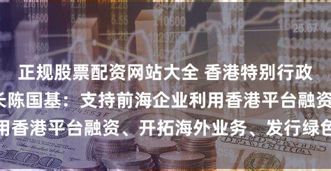 正规股票配资网站大全 香港特别行政区政府政务司司长陈国基：支持前海企业利用香港平台融资、开拓海外业务、发行绿色债券