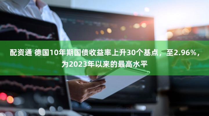 配资通 德国10年期国债收益率上升30个基点，至2.96%，为2023年以来的最高水平