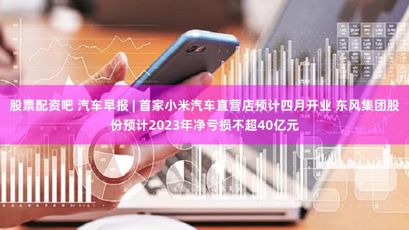 股票配资吧 汽车早报 | 首家小米汽车直营店预计四月开业 东风集团股份预计2023年净亏损不超40亿元