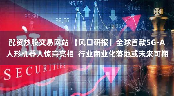 配资炒股交易网站 【风口研报】全球首款5G-A人形机器人惊喜亮相  行业商业化落地或未来可期