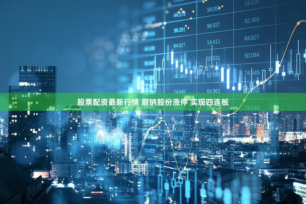 股票配资最新行情 顺钠股份涨停 实现四连板