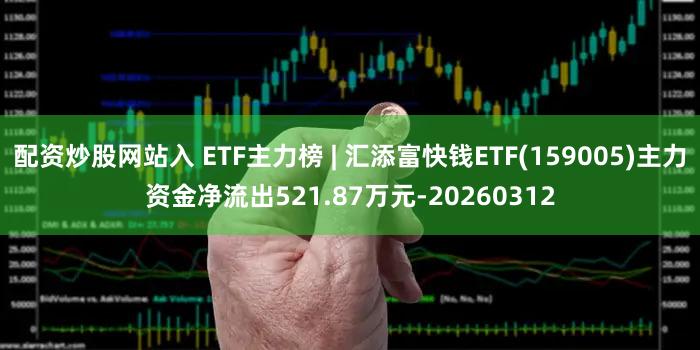 配资炒股网站入 ETF主力榜 | 汇添富快钱ETF(159005)主力资金净流出521.87万元-20260312
