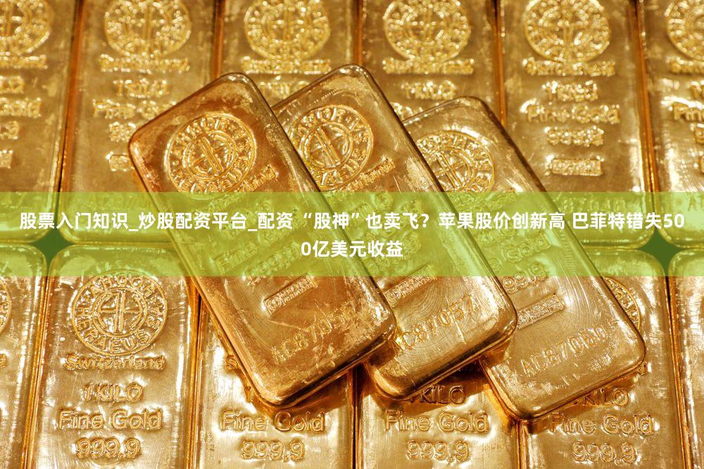 股票入门知识_炒股配资平台_配资 “股神”也卖飞？苹果股价创新高 巴菲特错失500亿美元收益