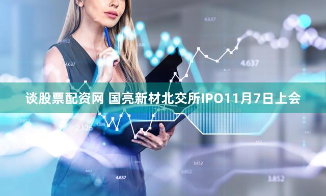 谈股票配资网 国亮新材北交所IPO11月7日上会