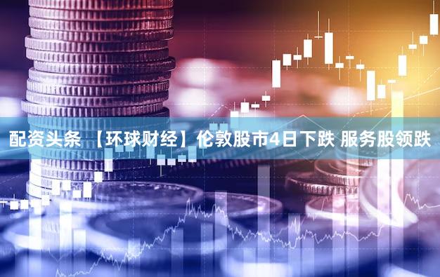 配资头条 【环球财经】伦敦股市4日下跌 服务股领跌