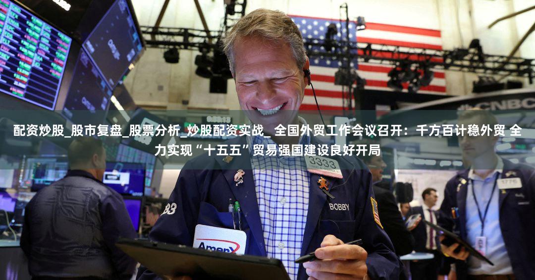 配资炒股_股市复盘_股票分析_炒股配资实战_ 全国外贸工作会议召开：千方百计稳外贸 全力实现“十五五”贸易强国建设良好开局
