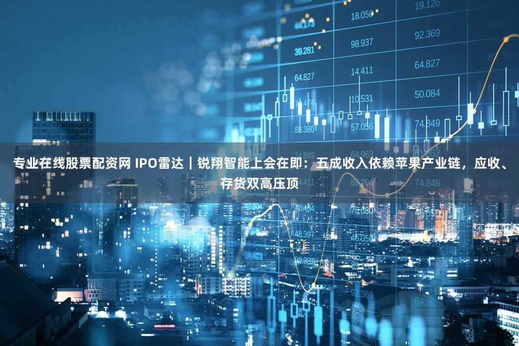 专业在线股票配资网 IPO雷达｜锐翔智能上会在即：五成收入依赖苹果产业链，应收、存货双高压顶