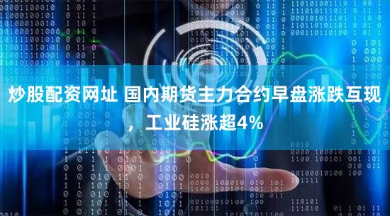 炒股配资网址 国内期货主力合约早盘涨跌互现，工业硅涨超4%