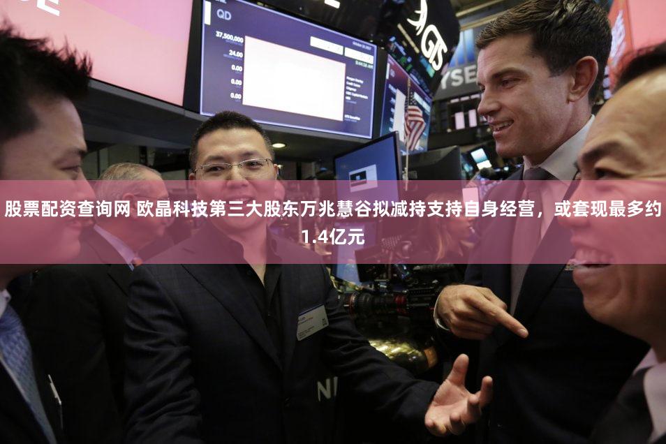 股票配资查询网 欧晶科技第三大股东万兆慧谷拟减持支持自身经营，或套现最多约1.4亿元