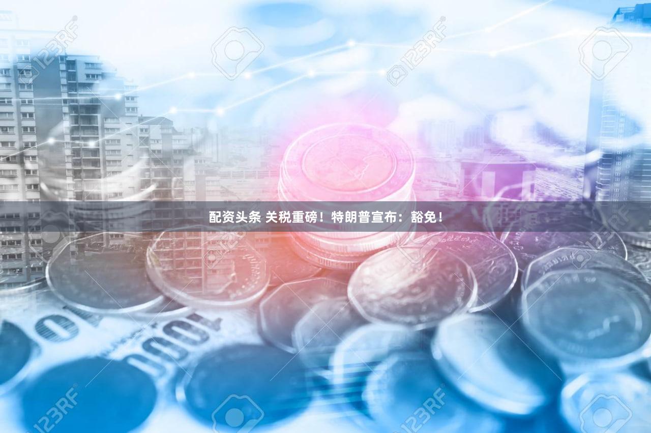 配资头条 关税重磅!特朗普宣布:豁免!
