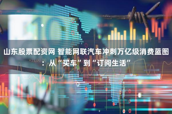 山东股票配资网 智能网联汽车冲刺万亿级消费蓝图：从“买车”到“订阅生活”