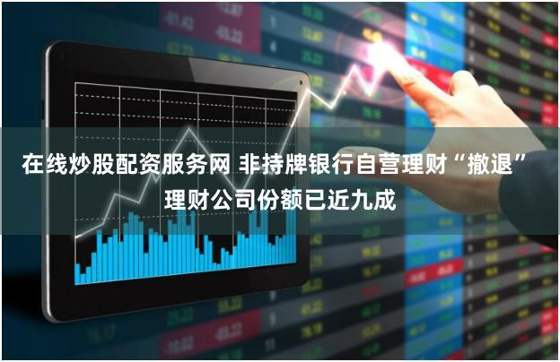 在线炒股配资服务网 非持牌银行自营理财“撤退” 理财公司份额已近九成