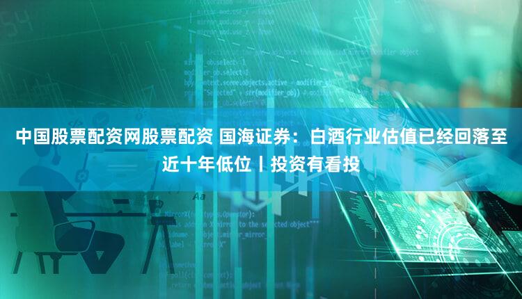 中国股票配资网股票配资 国海证券：白酒行业估值已经回落至近十年低位丨投资有看投