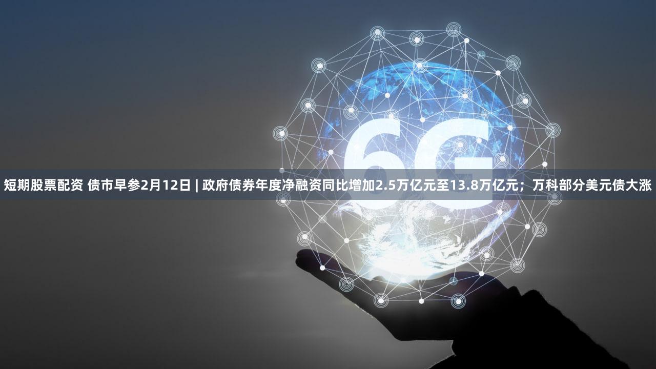 短期股票配资 债市早参2月12日 | 政府债券年度净融资同比增加2.5万亿元至13.8万亿元；万科部分美元债大涨