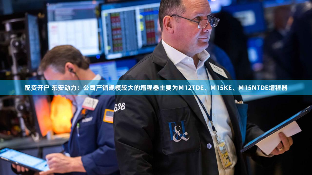 配资开户 东安动力：公司产销规模较大的增程器主要为M12TDE、M15KE、M15NTDE增程器